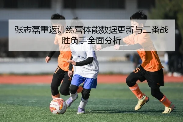 张志磊重返训练营体能数据更新与二番战胜负手全面分析